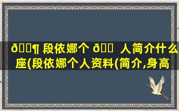 🐶 段依娜个 🐠 人简介什么星座(段依娜个人资料(简介,身高,年龄))